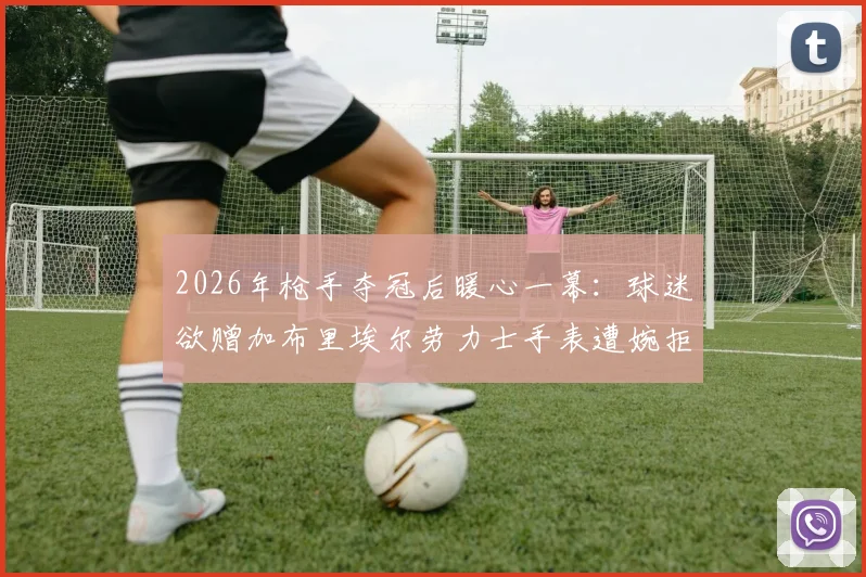 2026年枪手夺冠后暖心一幕：球迷欲赠加布里埃尔劳力士手表遭婉拒，背后原因与英超球星处事原则解析