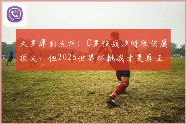 大罗犀利点评:C罗征战沙特联仍属顶尖,但2026世界杯挑战才是真正试金石