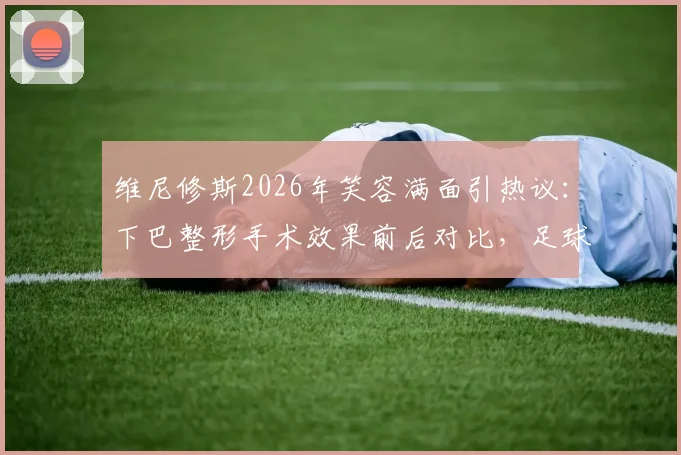 维尼修斯2026年笑容满面引热议:下巴整形手术效果前后对比,足球运动员形象管理引关注