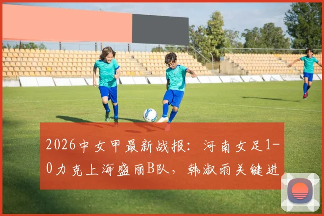 2026中女甲最新战报：河南女足1-0力克上海盛丽B队，韩淑雨关键进球，附实时积分榜与球员数据分析