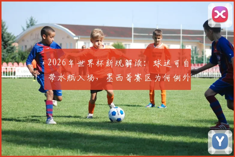 2026年世界杯新规解读:球迷可自带水瓶入场,墨西哥赛区为何例外?