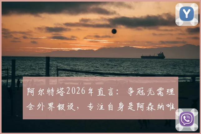 阿尔特塔2026年直言：争冠无需理会外界假设，专注自身是阿森纳唯一出路