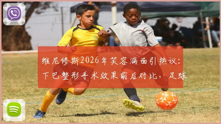 维尼修斯2026年笑容满面引热议：下巴整形手术效果前后对比，足球运动员形象管理引关注