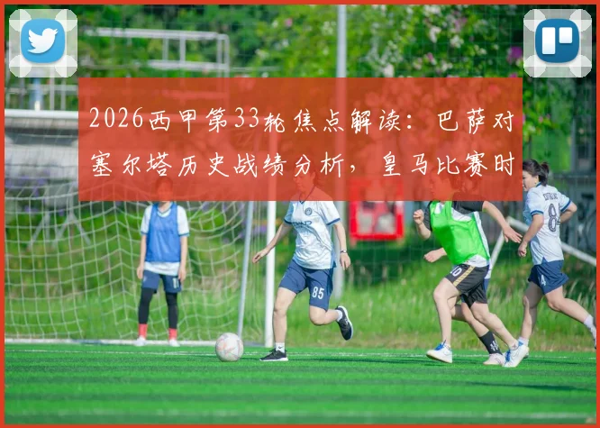 2026西甲第33轮焦点解读：巴萨对塞尔塔历史战绩分析，皇马比赛时间与直播平台一览