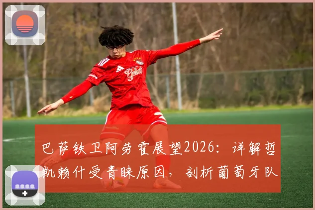 巴萨铁卫阿劳霍展望2026：详解哲凯赖什受青睐原因，剖析葡萄牙队逆转底气何在