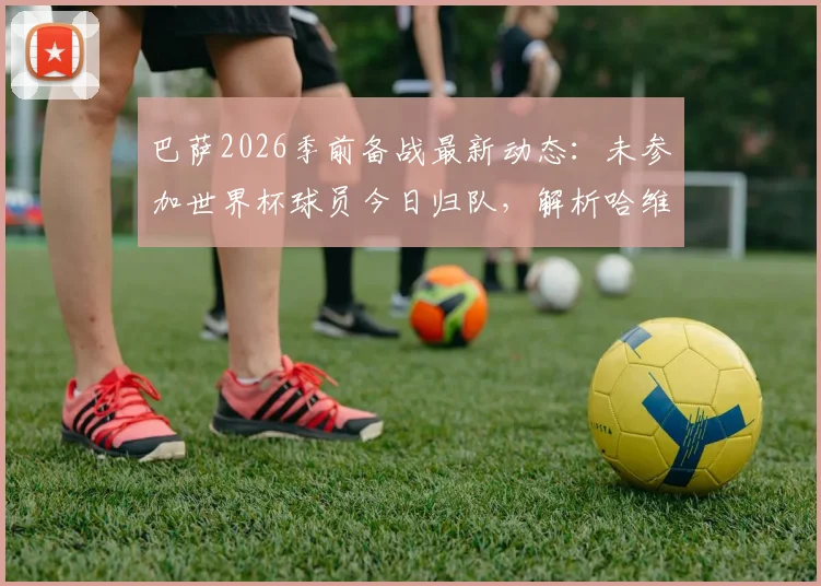 巴萨2026季前备战最新动态：未参加世界杯球员今日归队，解析哈维新赛季训练营日程与计划