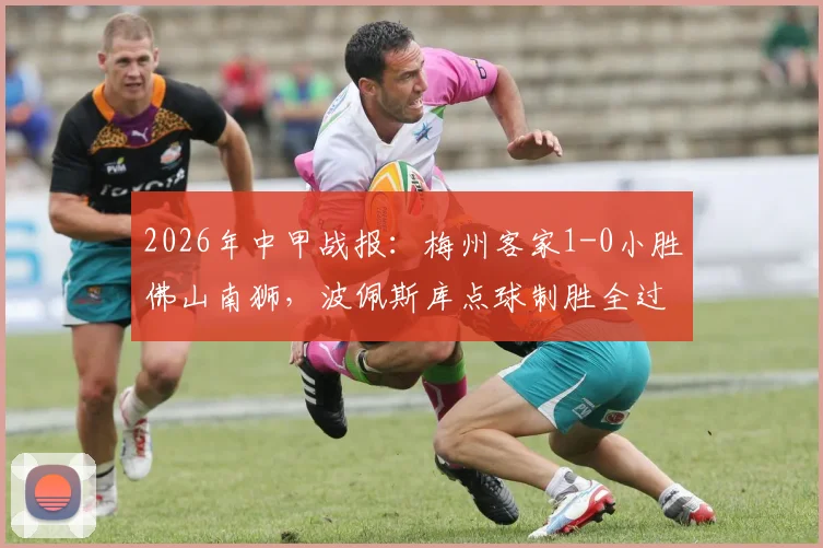2026年中甲战报:梅州客家1-0小胜佛山南狮,波佩斯库点球制胜全过程回顾