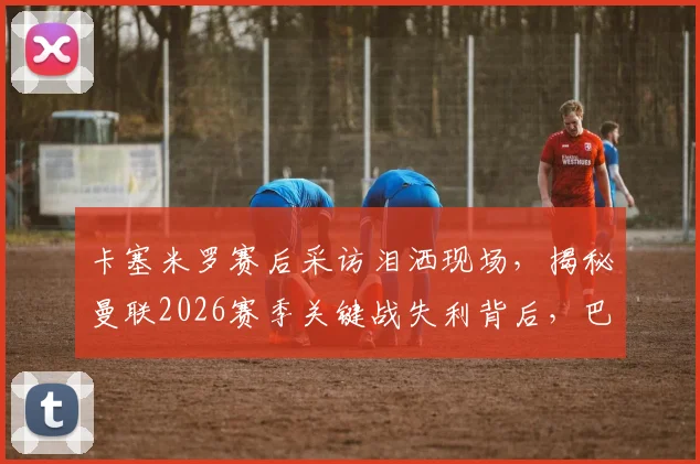 卡塞米罗赛后采访泪洒现场，揭秘曼联2026赛季关键战失利背后，巴西铁腰为何情绪崩溃
