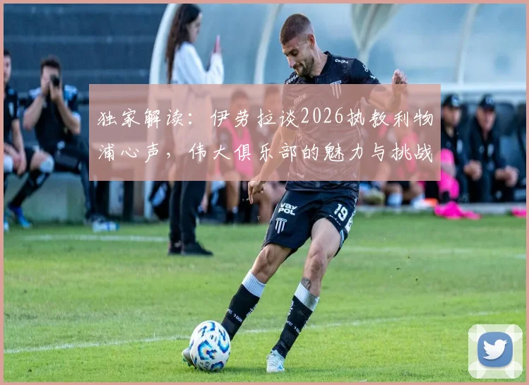 独家解读：伊劳拉谈2026执教利物浦心声，伟大俱乐部的魅力与挑战全解析