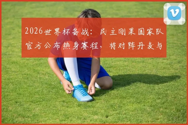 2026世界杯备战：民主刚果国家队官方公布热身赛程，将对阵丹麦与智利，附球队最新动态解析