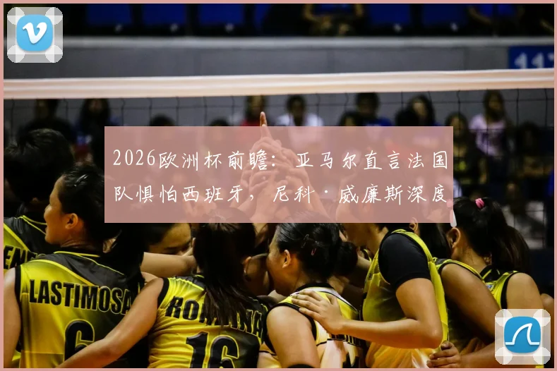 2026欧洲杯前瞻：亚马尔直言法国队惧怕西班牙，尼科·威廉斯深度剖析双方战术博弈与实力对比