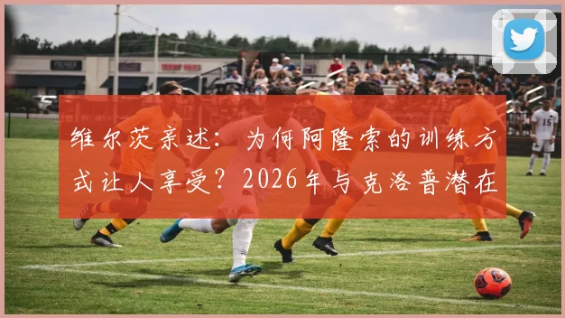 维尔茨亲述:为何阿隆索的训练方式让人享受?2026年与克洛普潜在会面引期待