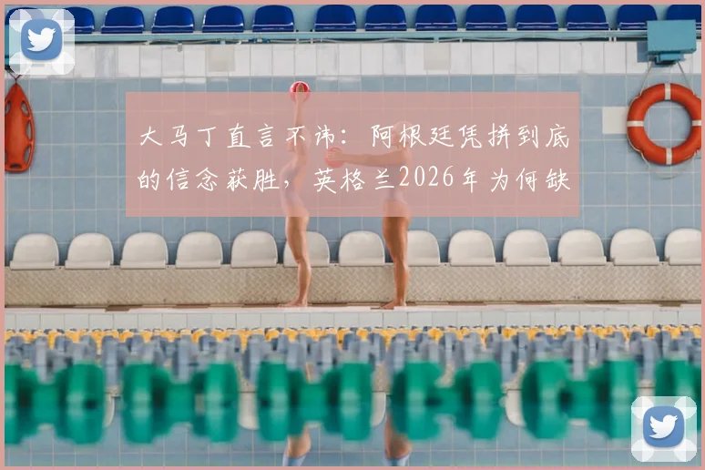 大马丁直言不讳:阿根廷凭拼到底的信念获胜,英格兰2026年为何缺乏这股劲?
