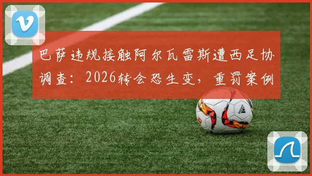 巴萨违规接触阿尔瓦雷斯遭西足协调查:2026转会恐生变,重罚案例与规则深度解读