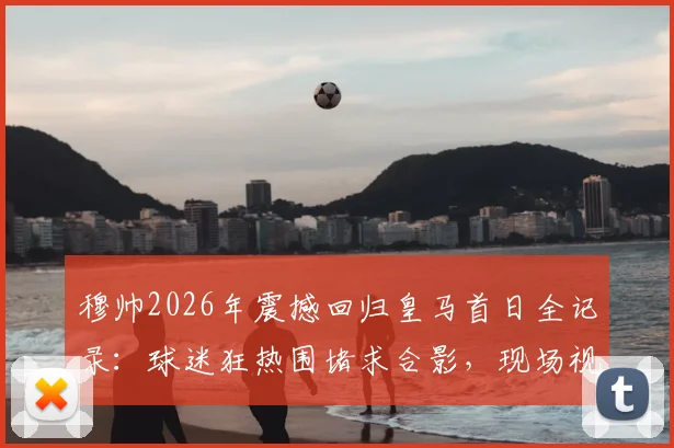 穆帅2026年震撼回归皇马首日全记录:球迷狂热围堵求合影,现场视频引爆网络,解析其对西甲格局影响