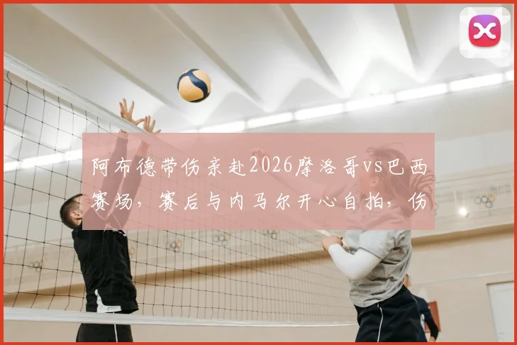阿布德带伤亲赴2026摩洛哥vs巴西赛场，赛后与内马尔开心自拍，伤情与互动细节全解析