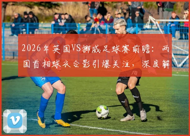 2026年英国VS挪威足球赛前瞻:两国首相球衣合影引爆关注,深度解析“足球外交”背后的赛事看点与历史渊源