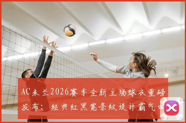 AC米兰2026赛季全新主场球衣重磅发布：经典红黑宽条纹设计霸气回归，球迷购买渠道与价格指南