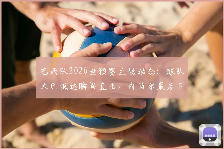 巴西队2026世预赛主场动态:球队大巴抵达瞬间直击,内马尔最后下车为球迷签名引轰动
