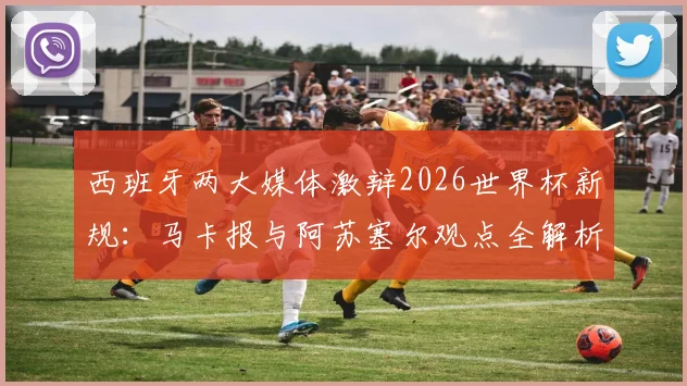 西班牙两大媒体激辩2026世界杯新规:马卡报与阿苏塞尔观点全解析,新规应用前景预测