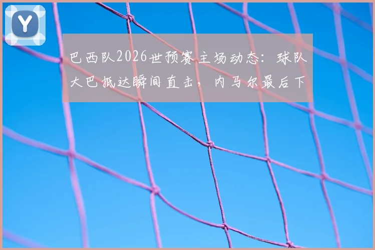 巴西队2026世预赛主场动态：球队大巴抵达瞬间直击，内马尔最后下车为球迷签名引轰动