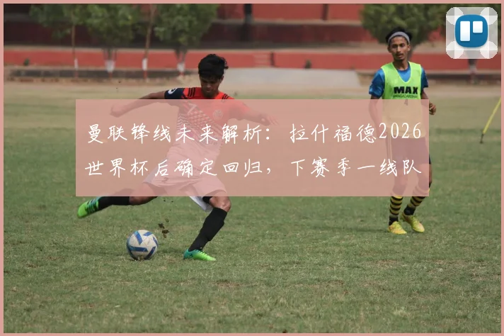 曼联锋线未来解析:拉什福德2026世界杯后确定回归,下赛季一线队地位稳固(附战术影响分析)