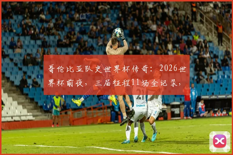 哥伦比亚队史世界杯传奇:2026世界杯前夜,三届征程11场全记录,J罗如何登顶出场王?