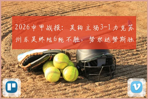 2026中甲战报：吴钩主场3-1力克苏州东吴终结6轮不胜，努尔达努斯独中两元引爆全场