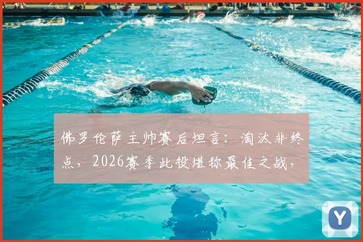 佛罗伦萨主帅赛后坦言：淘汰非终点，2026赛季此役堪称最佳之战，背后战术与精神成关键