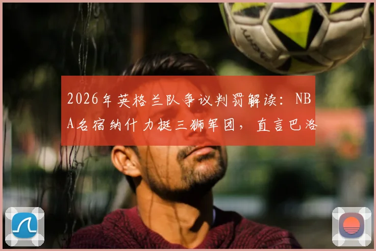 2026年英格兰队争议判罚解读:NBA名宿纳什力挺三狮军团,直言巴洛贡红牌判罚极为荒谬