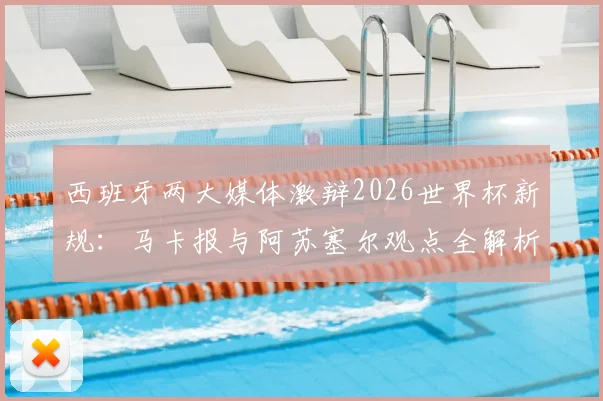 西班牙两大媒体激辩2026世界杯新规：马卡报与阿苏塞尔观点全解析，新规应用前景预测