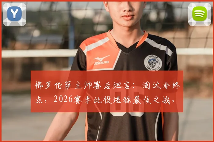 佛罗伦萨主帅赛后坦言：淘汰非终点，2026赛季此役堪称最佳之战，背后战术与精神成关键