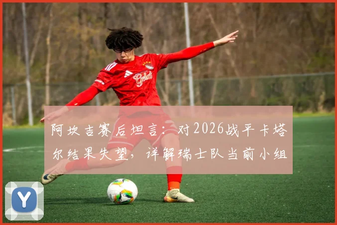 阿坎吉赛后坦言：对2026战平卡塔尔结果失望，详解瑞士队当前小组出线形势与信心来源