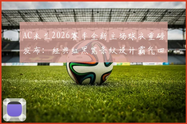 AC米兰2026赛季全新主场球衣重磅发布：经典红黑宽条纹设计霸气回归，球迷购买渠道与价格指南