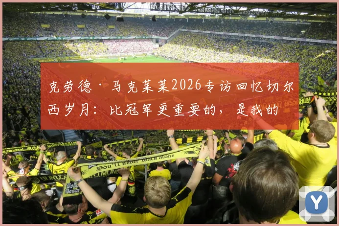 克劳德·马克莱莱2026专访回忆切尔西岁月:比冠军更重要的,是我的名字刻入蓝军队史