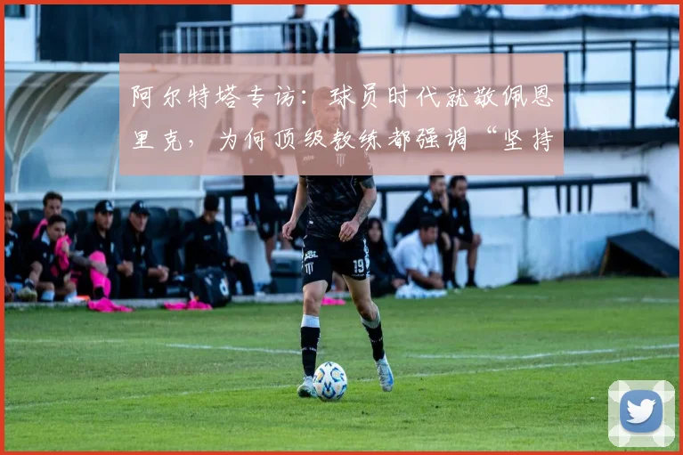 阿尔特塔专访：球员时代就敬佩恩里克，为何顶级教练都强调“坚持做对的事”？2026足球教练风格深度剖析