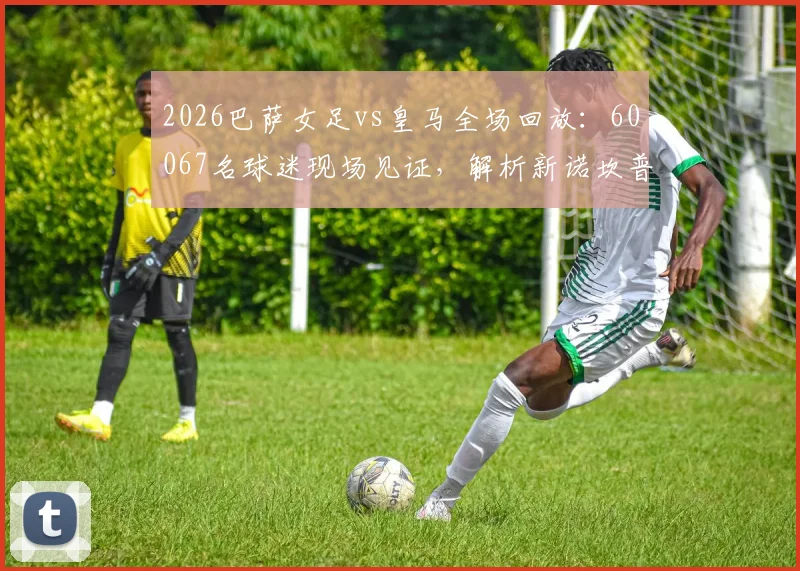 2026巴萨女足vs皇马全场回放：60067名球迷现场见证，解析新诺坎普女足观赛攻略与历史性一刻