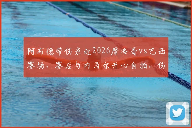 阿布德带伤亲赴2026摩洛哥vs巴西赛场，赛后与内马尔开心自拍，伤情与互动细节全解析