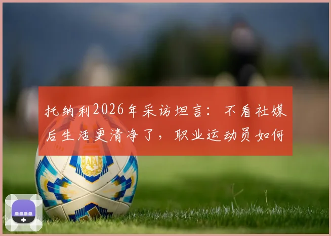 托纳利2026年采访坦言:不看社媒后生活更清净了,职业运动员如何摆脱信息过载困扰?
