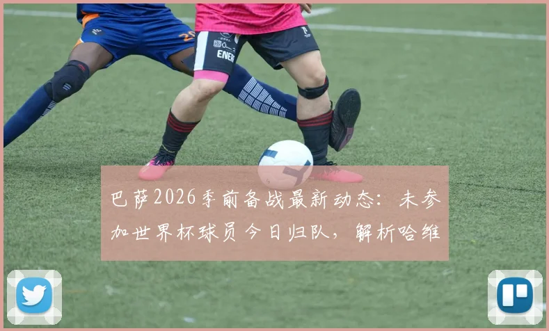巴萨2026季前备战最新动态：未参加世界杯球员今日归队，解析哈维新赛季训练营日程与计划