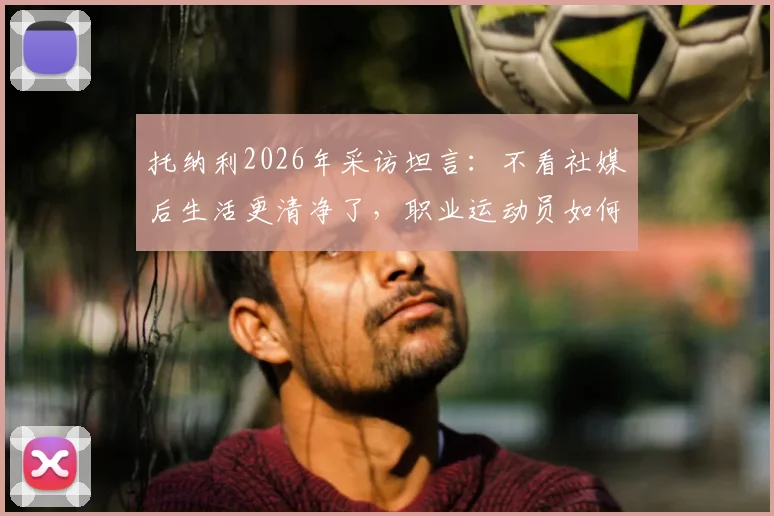托纳利2026年采访坦言：不看社媒后生活更清净了，职业运动员如何摆脱信息过载困扰？