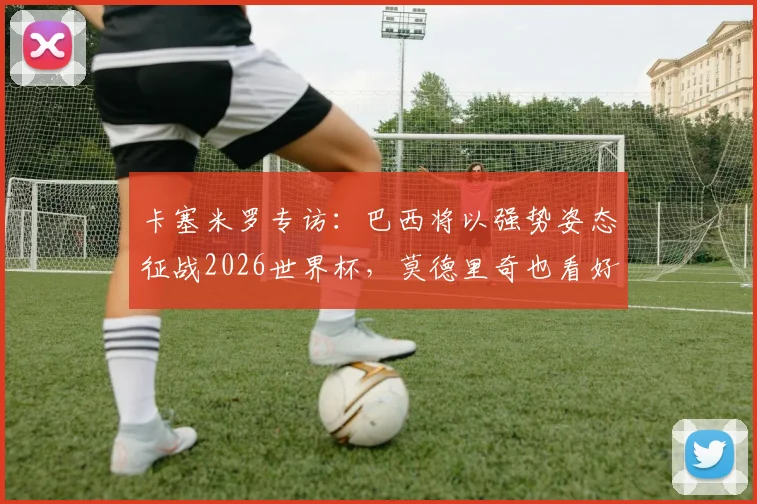 卡塞米罗专访:巴西将以强势姿态征战2026世界杯,莫德里奇也看好桑巴军团