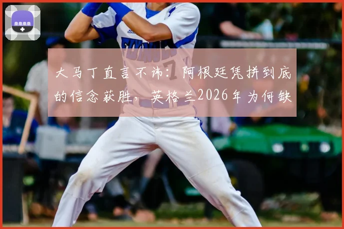 大马丁直言不讳：阿根廷凭拼到底的信念获胜，英格兰2026年为何缺乏这股劲？