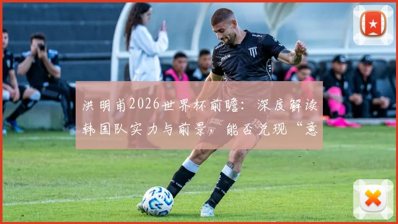 洪明甫2026世界杯前瞻：深度解读韩国队实力与前景，能否兑现“意想不到的成绩”预言？