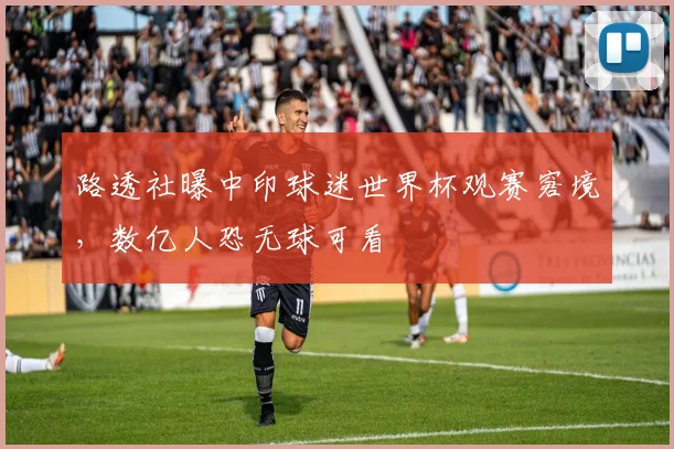 路透社曝中印球迷世界杯观赛窘境，数亿人恐无球可看