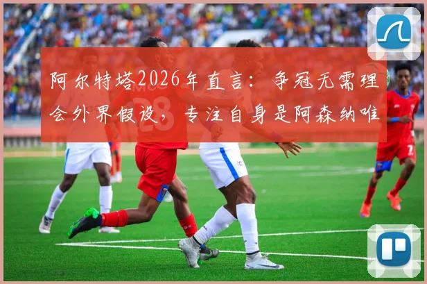 阿尔特塔2026年直言:争冠无需理会外界假设,专注自身是阿森纳唯一出路