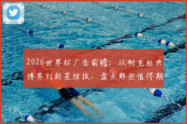 2026世界杯广告前瞻：从耐克经典博弈到新星炫技，盘点那些值得期待的赞助商与创意