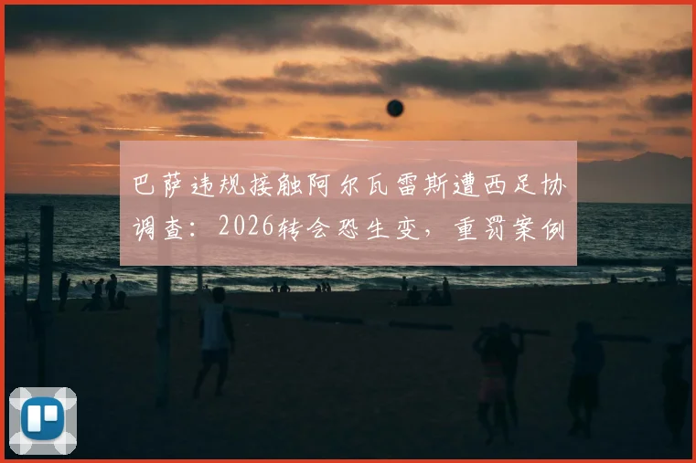 巴萨违规接触阿尔瓦雷斯遭西足协调查：2026转会恐生变，重罚案例与规则深度解读