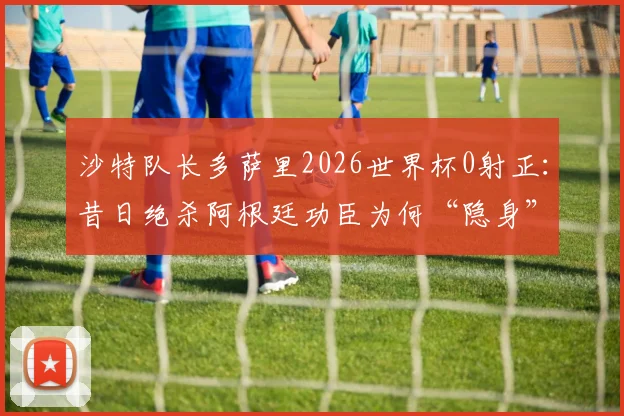 沙特队长多萨里2026世界杯0射正：昔日绝杀阿根廷功臣为何“隐身”？状态解析与背后原因