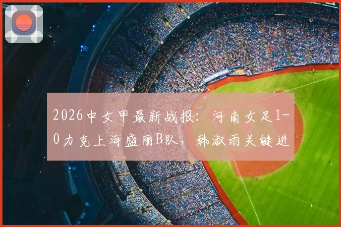 2026中女甲最新战报：河南女足1-0力克上海盛丽B队，韩淑雨关键进球，附实时积分榜与球员数据分析